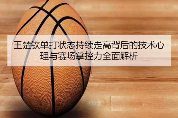 王楚钦单打状态持续走高背后的技术心理与赛场掌控力全面解析