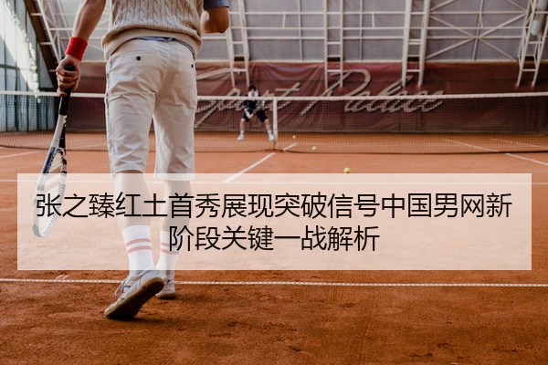张之臻红土首秀展现突破信号中国男网新阶段关键一战解析