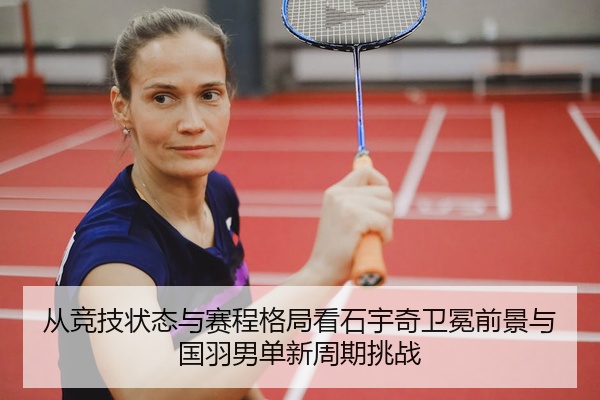 从竞技状态与赛程格局看石宇奇卫冕前景与国羽男单新周期挑战