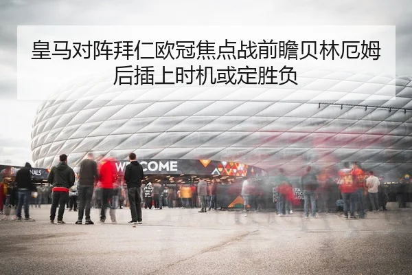 皇马对阵拜仁欧冠焦点战前瞻贝林厄姆后插上时机或定胜负